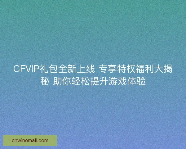 CFVIP礼包全新上线 专享特权福利大揭秘 助你轻松提升游戏体验